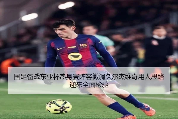 国足备战东亚杯热身赛阵容微调久尔杰维奇用人思路迎来全面检验