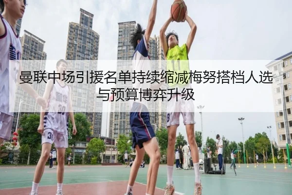 曼联中场引援名单持续缩减梅努搭档人选与预算博弈升级