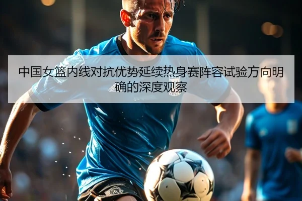 中国女篮内线对抗优势延续热身赛阵容试验方向明确的深度观察