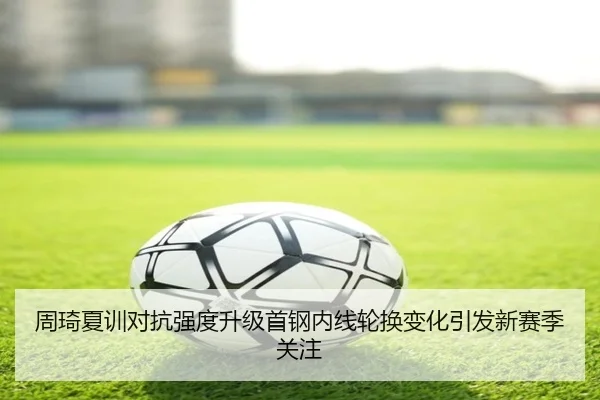 周琦夏训对抗强度升级首钢内线轮换变化引发新赛季关注